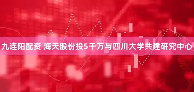 九连阳配资 海天股份投5千万与四川大学共建研究中心