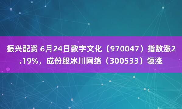 振兴配资 6月24日数字文化（970047）指数涨2.19%，成份股冰川网络（300533）领涨