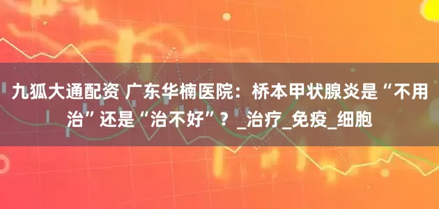 九狐大通配资 广东华楠医院：桥本甲状腺炎是“不用治”还是“治不好”？_治疗_免疫_细胞