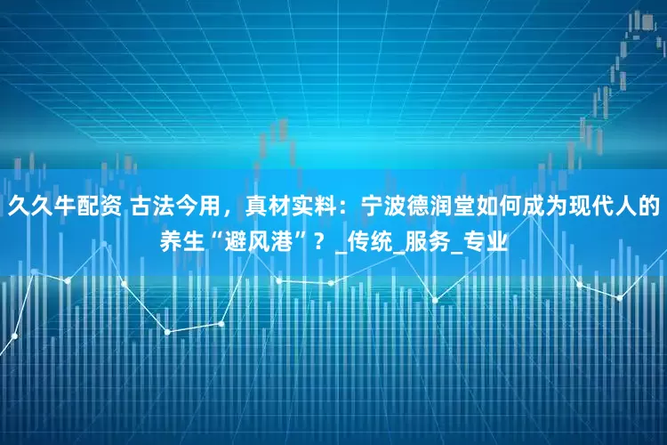 久久牛配资 古法今用，真材实料：宁波德润堂如何成为现代人的养生“避风港”？_传统_服务_专业