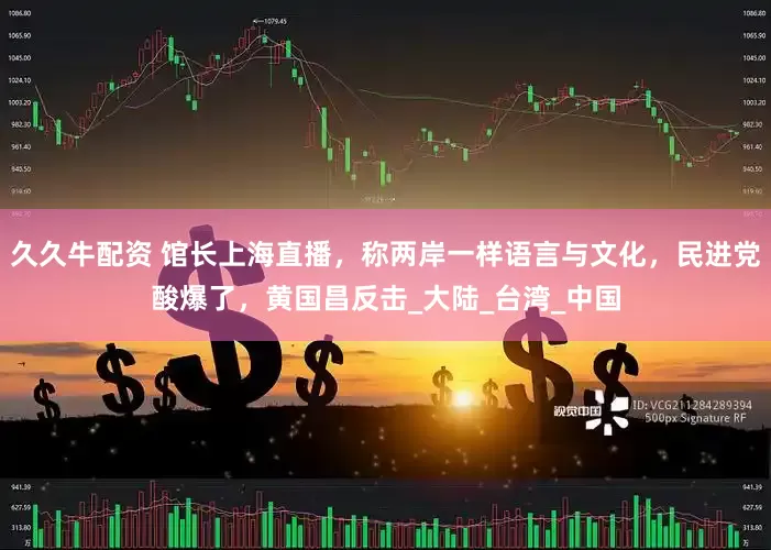 久久牛配资 馆长上海直播，称两岸一样语言与文化，民进党酸爆了，黄国昌反击_大陆_台湾_中国
