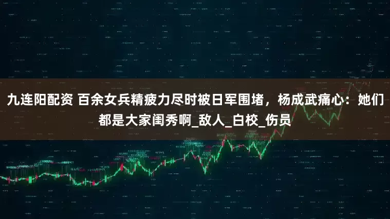 九连阳配资 百余女兵精疲力尽时被日军围堵，杨成武痛心：她们都是大家闺秀啊_敌人_白校_伤员
