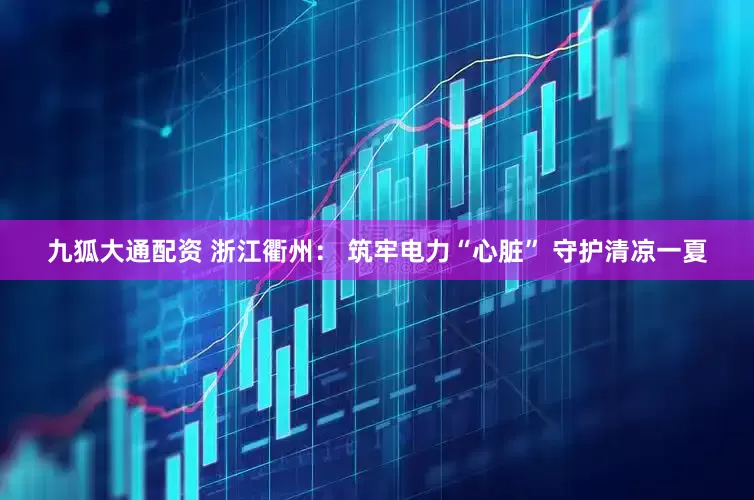九狐大通配资 浙江衢州： 筑牢电力“心脏” 守护清凉一夏