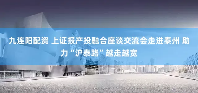 九连阳配资 上证报产投融合座谈交流会走进泰州 助力“沪泰路”越走越宽