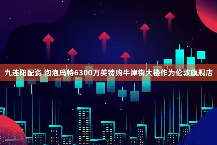 九连阳配资 泡泡玛特6300万英镑购牛津街大楼作为伦敦旗舰店