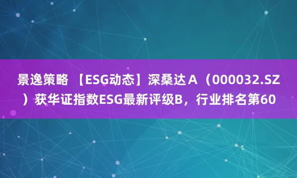 景逸策略 【ESG动态】深桑达Ａ（000032.SZ）获华证指数ESG最新评级B，行业排名第60