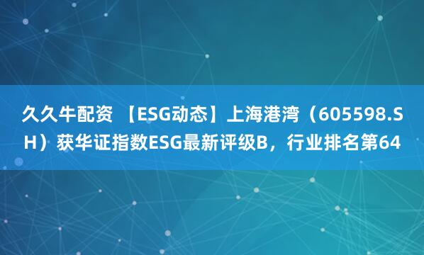 久久牛配资 【ESG动态】上海港湾（605598.SH）获华证指数ESG最新评级B，行业排名第64