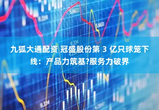 九狐大通配资 冠盛股份第 3 亿只球笼下线：产品力筑基?服务力破界
