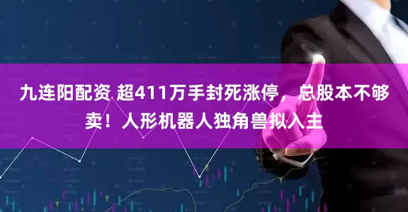 九连阳配资 超411万手封死涨停，总股本不够卖！人形机器人独角兽拟入主