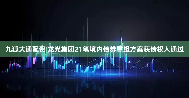 九狐大通配资 龙光集团21笔境内债券重组方案获债权人通过
