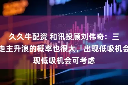 久久牛配资 和讯投顾刘伟奇：三浪上升走主升浪的概率也很大，出现低吸机会可考虑