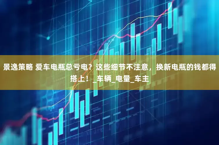 景逸策略 爱车电瓶总亏电？这些细节不注意，换新电瓶的钱都得搭上！_车辆_电量_车主