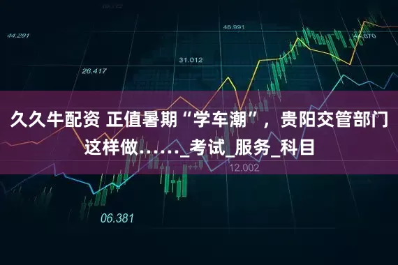 久久牛配资 正值暑期“学车潮”，贵阳交管部门这样做……_考试_服务_科目