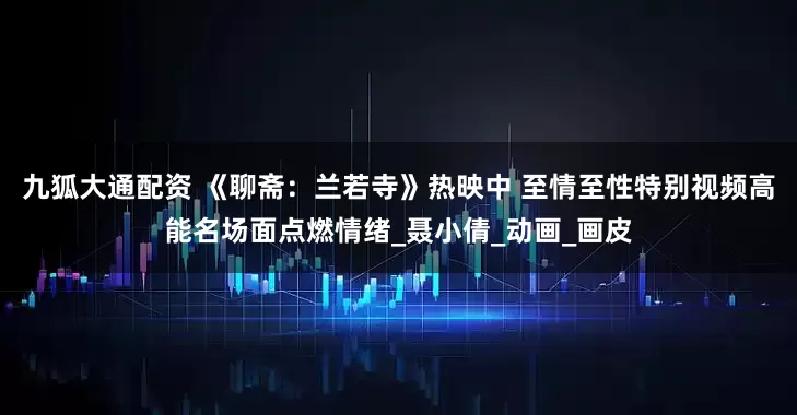 九狐大通配资 《聊斋：兰若寺》热映中 至情至性特别视频高能名场面点燃情绪_聂小倩_动画_画皮