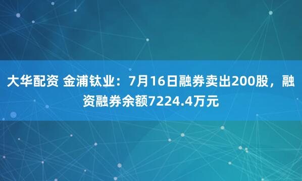 大华配资 金浦钛业：7月16日融券卖出200股，融资融券余额7224.4万元
