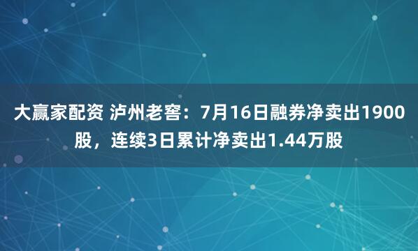 大赢家配资 泸州老窖：7月16日融券净卖出1900股，连续3日累计净卖出1.44万股