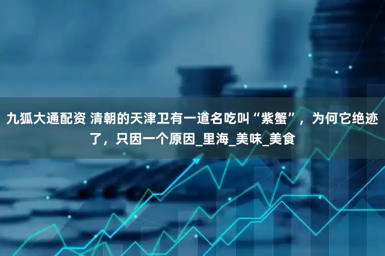 九狐大通配资 清朝的天津卫有一道名吃叫“紫蟹”，为何它绝迹了，只因一个原因_里海_美味_美食