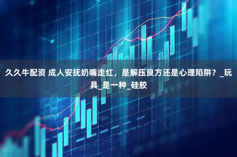 久久牛配资 成人安抚奶嘴走红，是解压良方还是心理陷阱？_玩具_是一种_硅胶