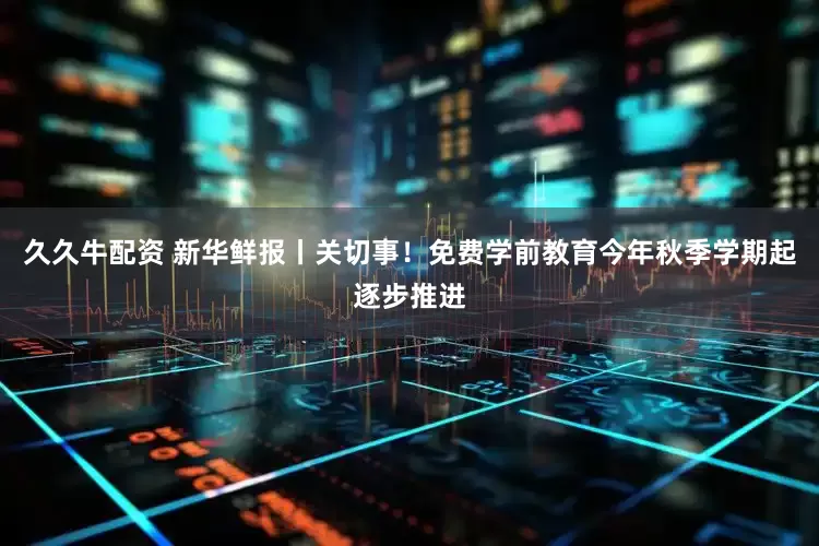 久久牛配资 新华鲜报丨关切事！免费学前教育今年秋季学期起逐步推进