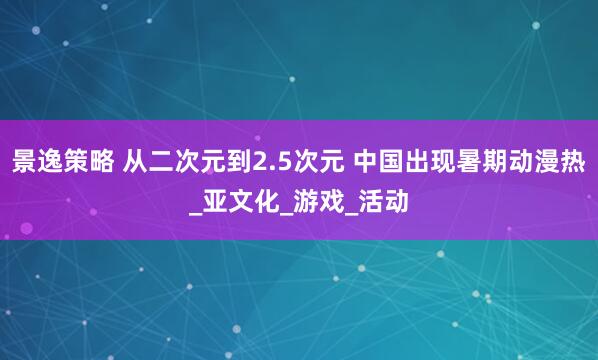 景逸策略 从二次元到2.5次元 中国出现暑期动漫热_亚文化_游戏_活动