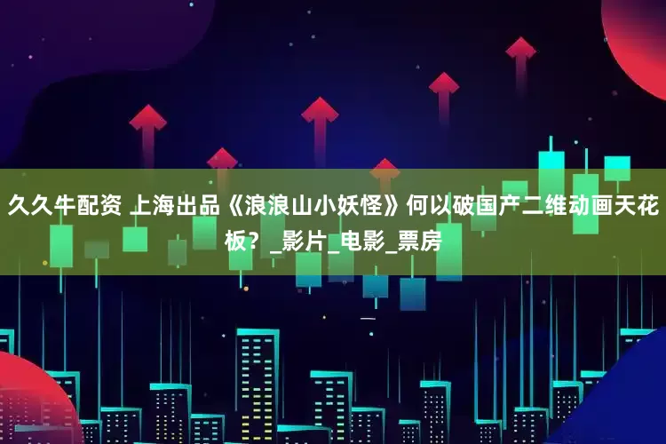 久久牛配资 上海出品《浪浪山小妖怪》何以破国产二维动画天花板？_影片_电影_票房