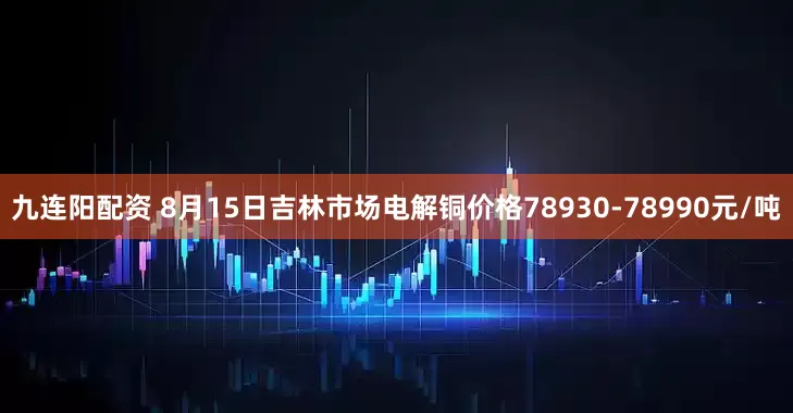 九连阳配资 8月15日吉林市场电解铜价格78930-78990元/吨