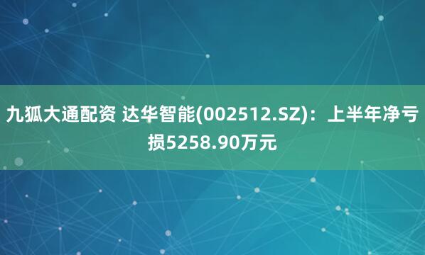 九狐大通配资 达华智能(002512.SZ)：上半年净亏损5258.90万元