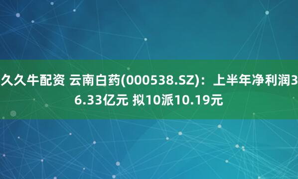 久久牛配资 云南白药(000538.SZ)：上半年净利润36.33亿元 拟10派10.19元