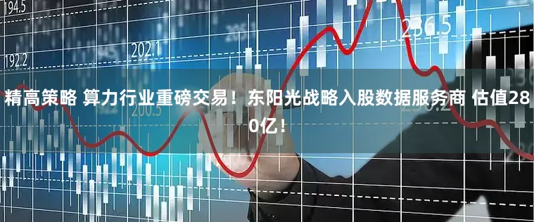 精高策略 算力行业重磅交易！东阳光战略入股数据服务商 估值280亿！
