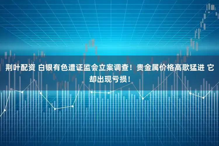 荆叶配资 白银有色遭证监会立案调查！贵金属价格高歌猛进 它却出现亏损！