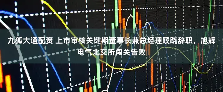 九狐大通配资 上市审核关键期董事长兼总经理蹊跷辞职，旭辉电气北交所闯关告败